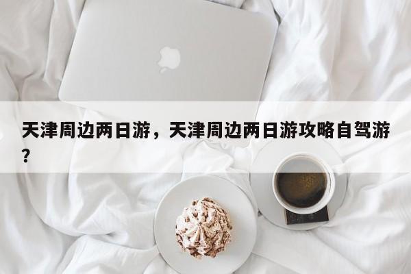 天津周边两日游,天津周边两日游攻略自驾游? 第1张 天津周边两日游,天津周边两日游攻略自驾游? 第1张