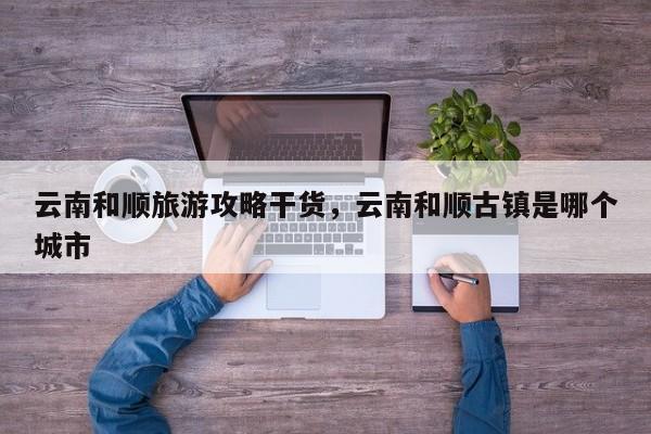 云南和顺旅游攻略干货,云南和顺古镇是哪个城市 第1张 云南和顺旅游攻略干货,云南和顺古镇是哪个城市 第1张