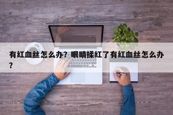 有红血丝怎么办?眼睛揉红了有红血丝怎么办? 第1张 有红血丝怎么办?眼睛揉红了有红血丝怎么办? 第1张