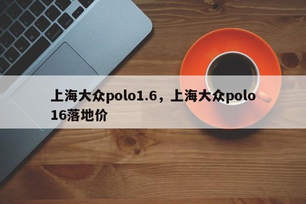 上海大众polo1.6，上海大众polo16落地价