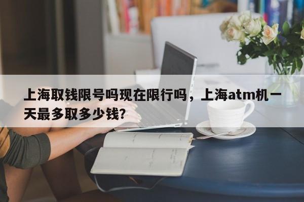 上海取钱限号吗现在限行吗，上海atm机一天最多取多少钱？  第1张
