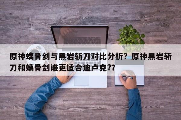 原神螭骨剑与黑岩斩刀对比分析？原神黑岩斩刀和螭骨剑谁更适合迪卢克?？