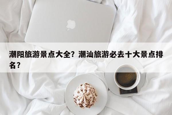潮阳旅游景点大全?潮汕旅游必去十大景点排名? 第1张 潮阳旅游景点大全?潮汕旅游必去十大景点排名? 第1张