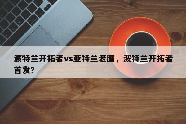 波特兰开拓者vs亚特兰老鹰，波特兰开拓者首发？