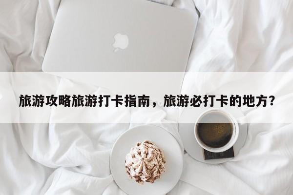 旅游攻略旅游打卡指南,旅游必打卡的地方? 第1张 旅游攻略旅游打卡指南,旅游必打卡的地方? 第1张