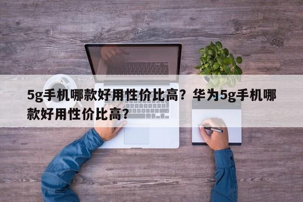 5g手机哪款好用性价比高？华为5g手机哪款好用性价比高？
