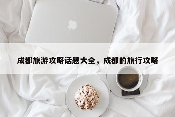 成都旅游攻略话题大全，成都的旅行攻略