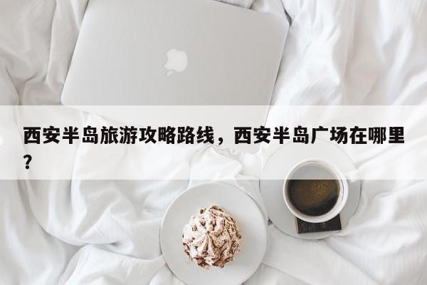 西安半岛旅游攻略路线,西安半岛广场在哪里? 第1张 西安半岛旅游攻略路线,西安半岛广场在哪里? 第1张