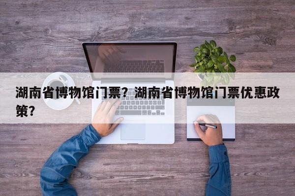 湖南省博物馆门票?湖南省博物馆门票优惠政策? 第1张 湖南省博物馆门票?湖南省博物馆门票优惠政策? 第1张