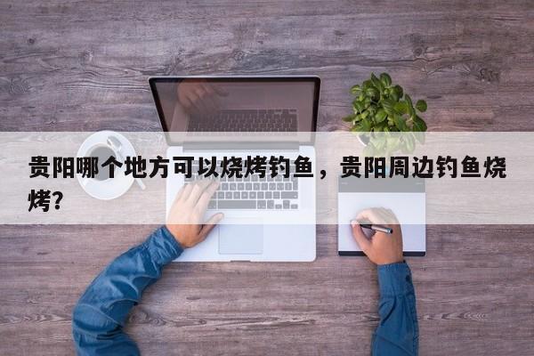 贵阳哪个地方可以烧烤钓鱼,贵阳周边钓鱼烧烤? 第1张 贵阳哪个地方可以烧烤钓鱼,贵阳周边钓鱼烧烤? 第1张