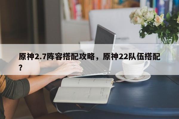 原神2.7阵容搭配攻略，原神22队伍搭配？  第1张