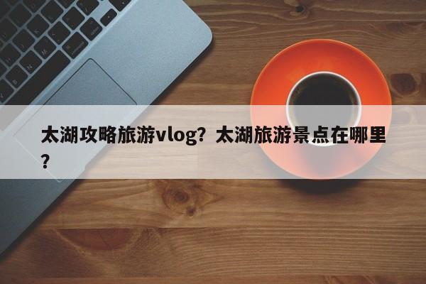 太湖攻略旅游vlog?太湖旅游景点在哪里? 第1张 太湖攻略旅游vlog?太湖旅游景点在哪里? 第1张