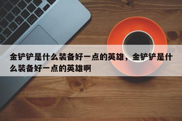 金铲铲是什么装备好一点的英雄,金铲铲是什么装备好一点的英雄啊 第1张 金铲铲是什么装备好一点的英雄,金铲铲是什么装备好一点的英雄啊 第1张
