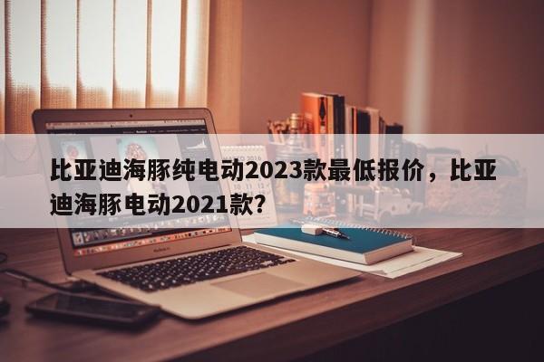 比亚迪海豚纯电动2023款最低报价，比亚迪海豚电动2021款？