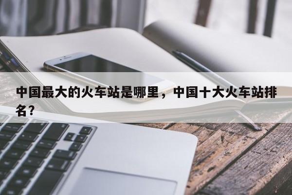 中国最大的火车站是哪里，中国十大火车站排名？