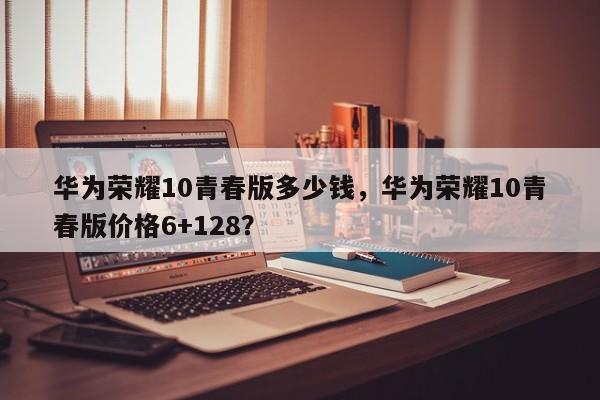 华为荣耀10青春版多少钱，华为荣耀10青春版价格6+128？