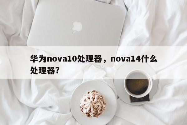 华为nova10处理器，nova14什么处理器?