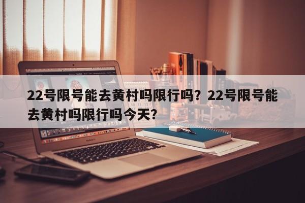 22号限号能去黄村吗限行吗？22号限号能去黄村吗限行吗今天？