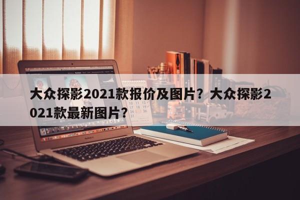 大众探影2021款报价及图片？大众探影2021款最新图片？
