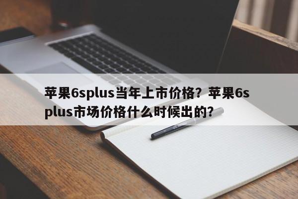 苹果6splus当年上市价格？苹果6s plus市场价格什么时候出的？