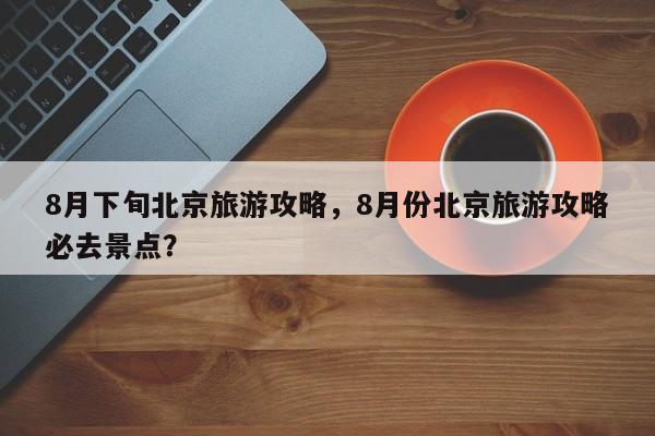 8月下旬北京旅游攻略，8月份北京旅游攻略必去景点？