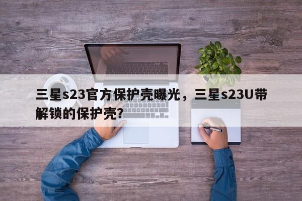 三星s23官方保护壳曝光，三星s23U带解锁的保护壳？