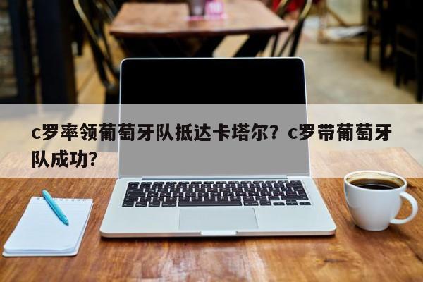 c罗率领葡萄牙队抵达卡塔尔？c罗带葡萄牙队成功？