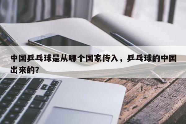 中国乒乓球是从哪个国家传入，乒乓球的中国出来的？