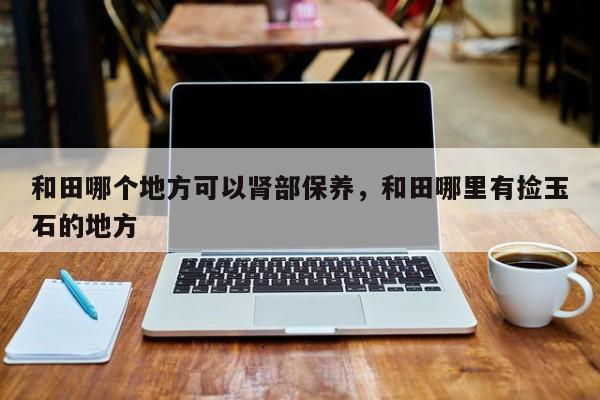和田哪个地方可以肾部保养，和田哪里有捡玉石的地方