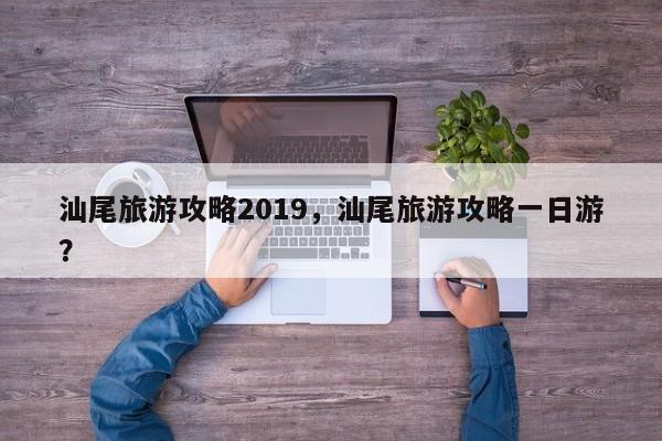 汕尾旅游攻略2019，汕尾旅游攻略一日游？