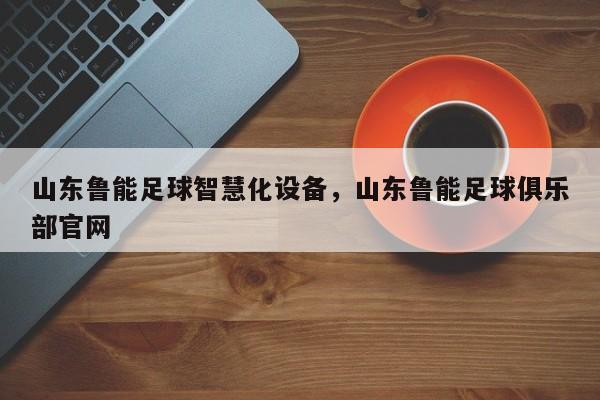 山东鲁能足球智慧化设备，山东鲁能足球俱乐部官网