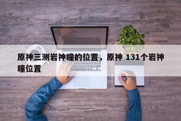 原神三测岩神瞳的位置，原神 131个岩神瞳位置
