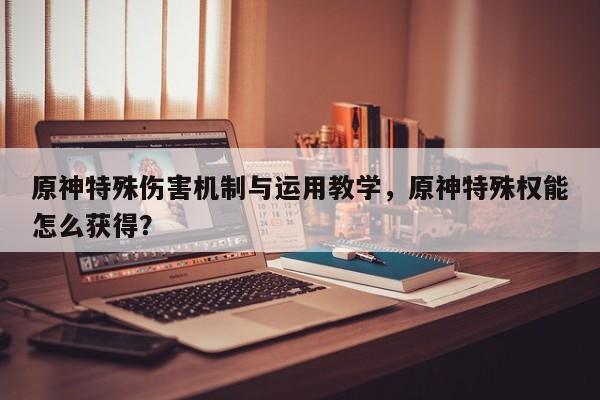 原神特殊伤害机制与运用教学，原神特殊权能怎么获得？