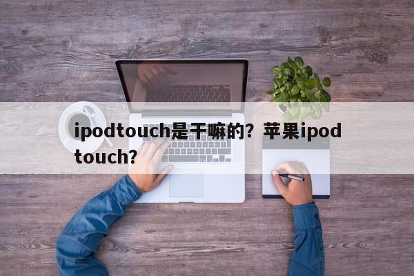 ipodtouch是干嘛的?苹果ipodtouch?