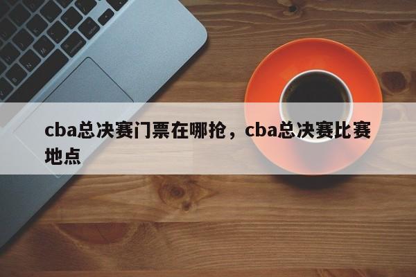 cba总决赛门票在哪抢，cba总决赛比赛地点