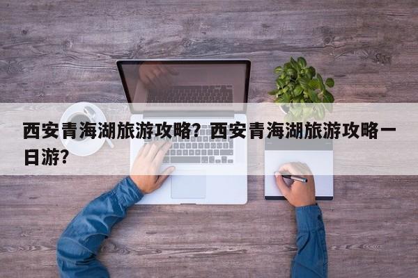 西安青海湖旅游攻略？西安青海湖旅游攻略一日游？