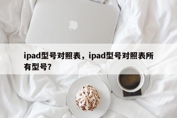 ipad型号对照表，ipad型号对照表所有型号？