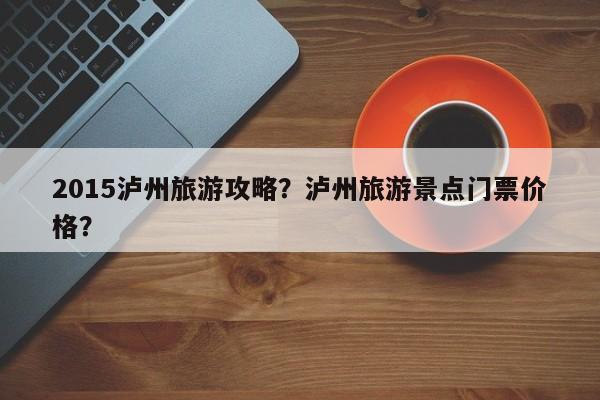 2015泸州旅游攻略？泸州旅游景点门票价格？