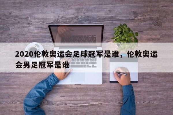 2020伦敦奥运会足球冠军是谁，伦敦奥运会男足冠军是谁