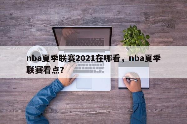 nba夏季联赛2021在哪看，nba夏季联赛看点？