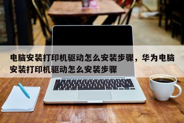 电脑安装打印机驱动怎么安装步骤，华为电脑安装打印机驱动怎么安装步骤