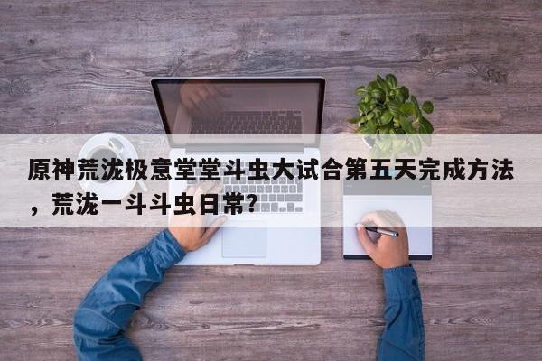 原神荒泷极意堂堂斗虫大试合第五天完成方法，荒泷一斗斗虫日常？