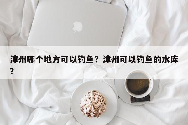 漳州哪个地方可以钓鱼？漳州可以钓鱼的水库？