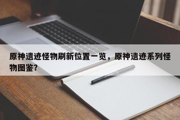 原神遗迹怪物刷新位置一览，原神遗迹系列怪物图鉴？