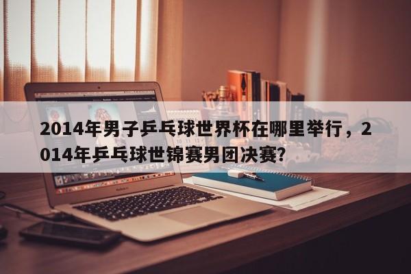 2014年男子乒乓球世界杯在哪里举行，2014年乒乓球世锦赛男团决赛？