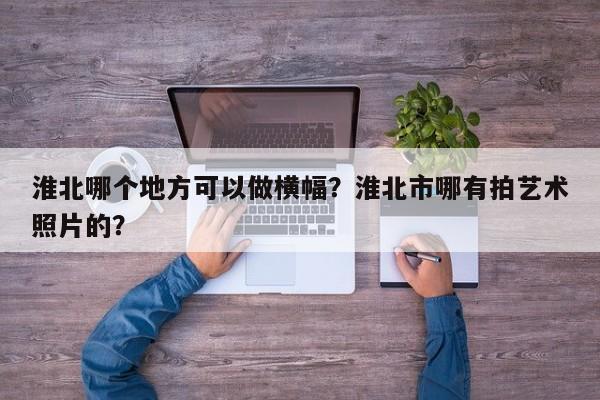 淮北哪个地方可以做横幅?淮北市哪有拍艺术照片的?