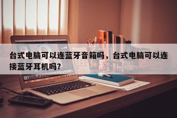 台式电脑可以连蓝牙音箱吗，台式电脑可以连接蓝牙耳机吗？