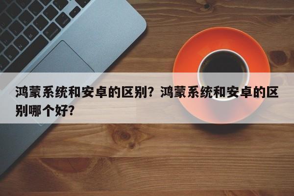 鸿蒙系统和安卓的区别？鸿蒙系统和安卓的区别哪个好？