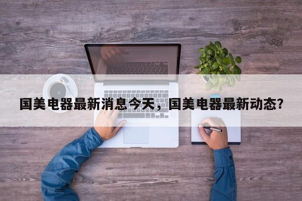 国美电器最新消息今天，国美电器最新动态？