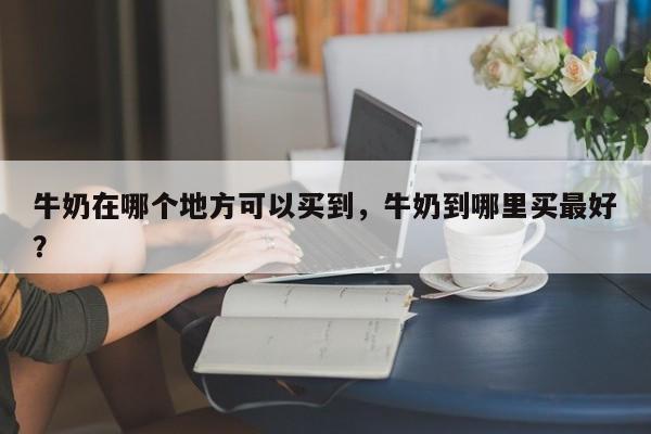 牛奶在哪个地方可以买到，牛奶到哪里买最好？